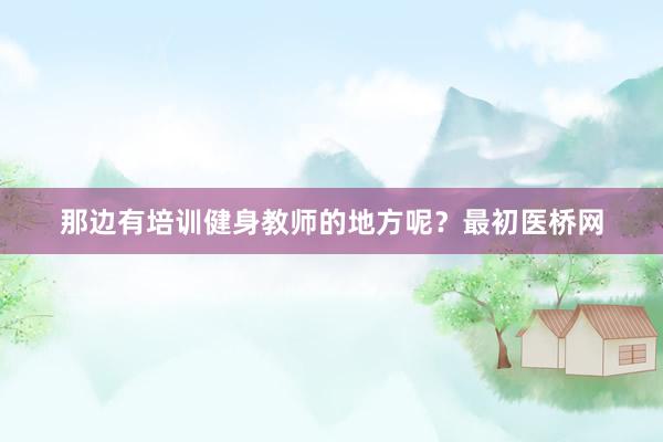 那边有培训健身教师的地方呢?最初医桥网
