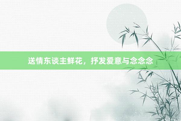 送情东谈主鲜花，抒发爱意与念念念
